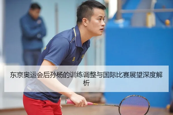东京奥运会后孙杨的训练调整与国际比赛展望深度解析
